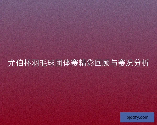 尤伯杯羽毛球团体赛精彩回顾与赛况分析