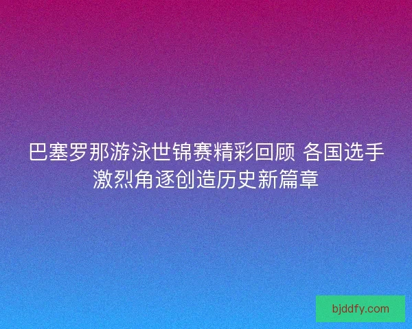 巴塞罗那游泳世锦赛精彩回顾 各国选手激烈角逐创造历史新篇章